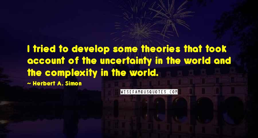 Herbert A. Simon Quotes: I tried to develop some theories that took account of the uncertainty in the world and the complexity in the world.