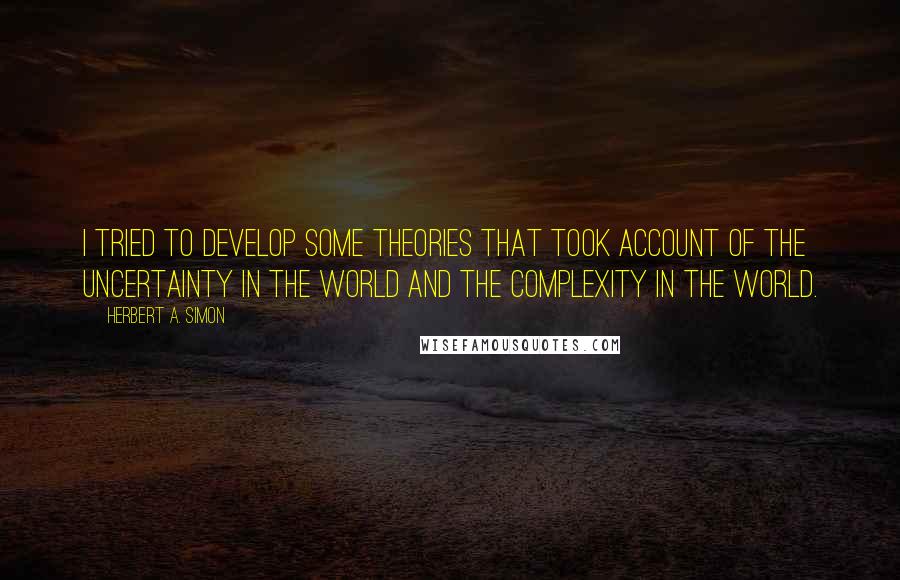 Herbert A. Simon Quotes: I tried to develop some theories that took account of the uncertainty in the world and the complexity in the world.