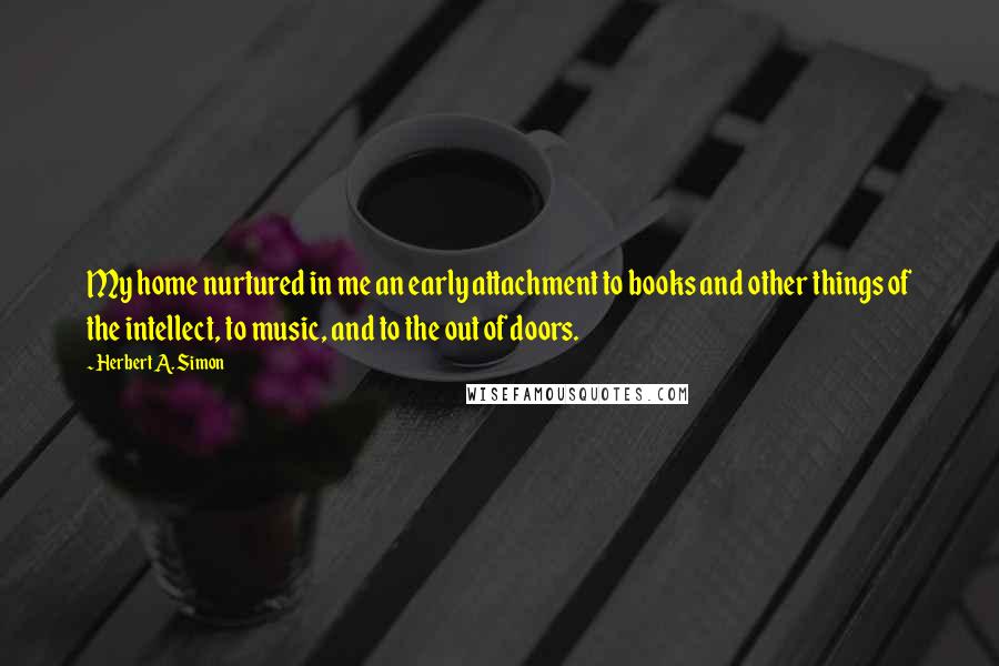 Herbert A. Simon Quotes: My home nurtured in me an early attachment to books and other things of the intellect, to music, and to the out of doors.