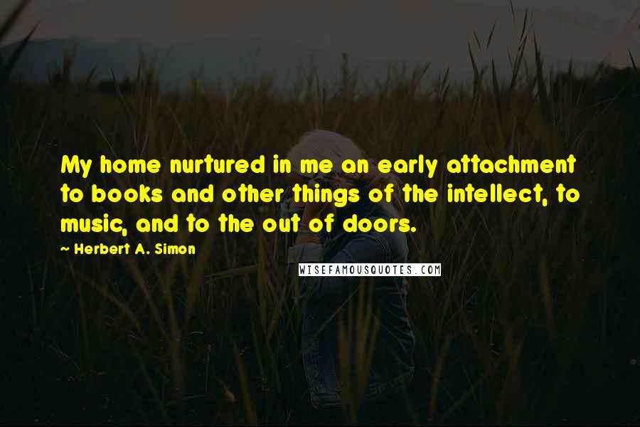 Herbert A. Simon Quotes: My home nurtured in me an early attachment to books and other things of the intellect, to music, and to the out of doors.