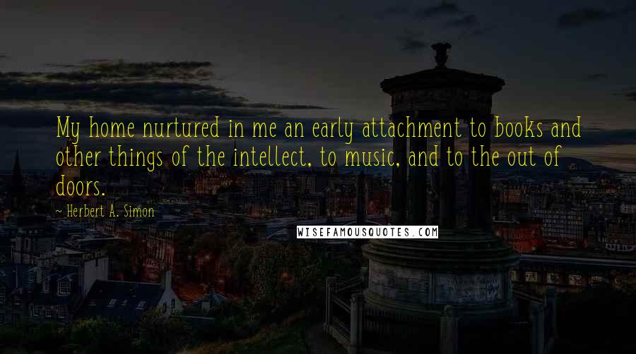 Herbert A. Simon Quotes: My home nurtured in me an early attachment to books and other things of the intellect, to music, and to the out of doors.