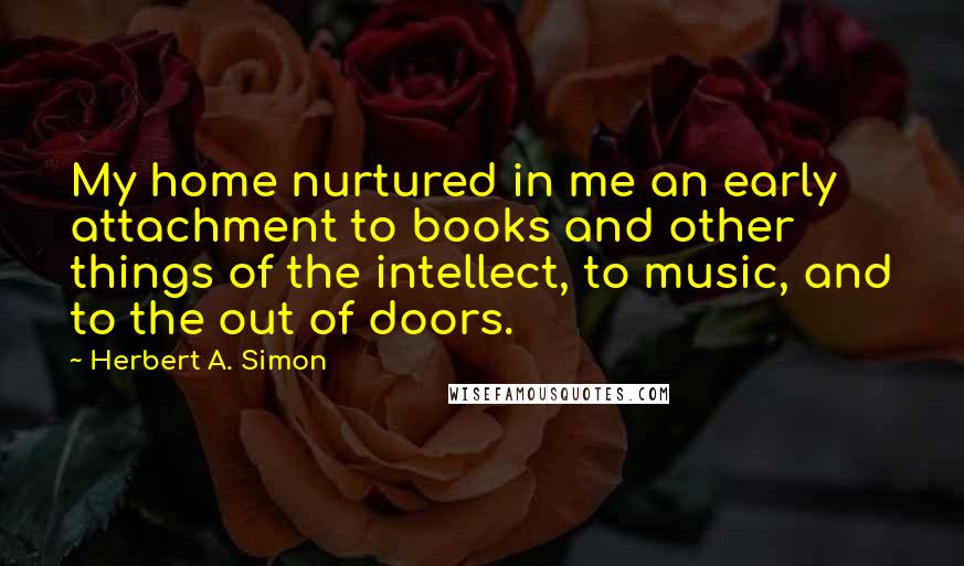 Herbert A. Simon Quotes: My home nurtured in me an early attachment to books and other things of the intellect, to music, and to the out of doors.