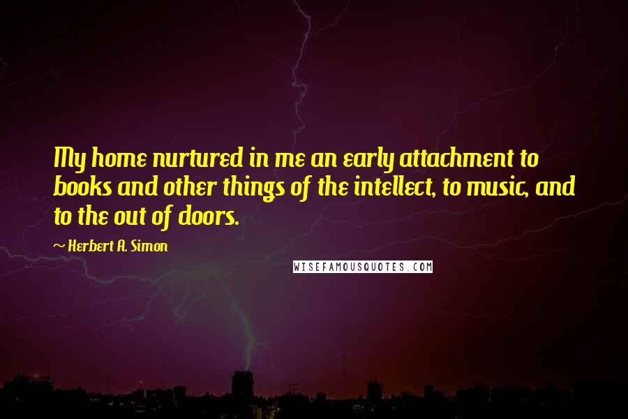 Herbert A. Simon Quotes: My home nurtured in me an early attachment to books and other things of the intellect, to music, and to the out of doors.