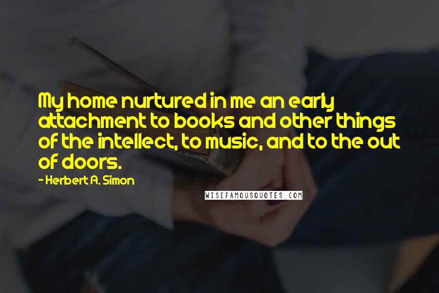 Herbert A. Simon Quotes: My home nurtured in me an early attachment to books and other things of the intellect, to music, and to the out of doors.