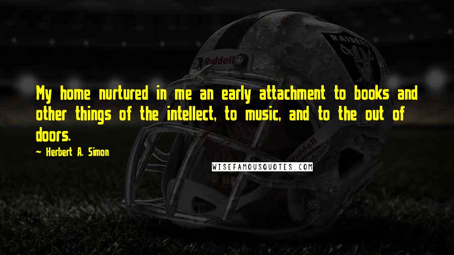 Herbert A. Simon Quotes: My home nurtured in me an early attachment to books and other things of the intellect, to music, and to the out of doors.