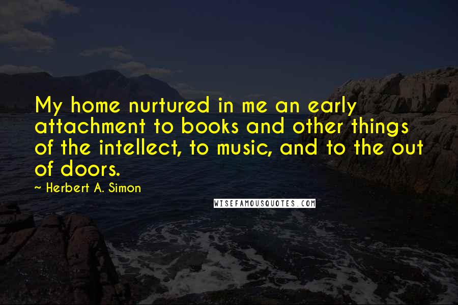 Herbert A. Simon Quotes: My home nurtured in me an early attachment to books and other things of the intellect, to music, and to the out of doors.