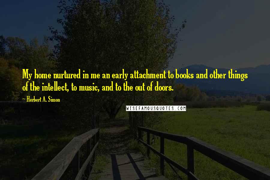 Herbert A. Simon Quotes: My home nurtured in me an early attachment to books and other things of the intellect, to music, and to the out of doors.