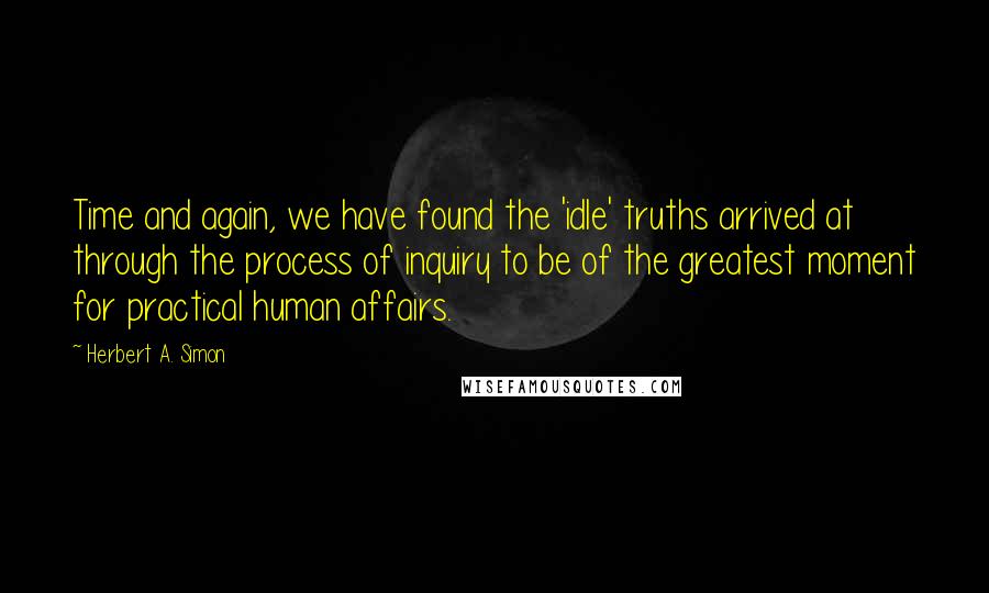 Herbert A. Simon Quotes: Time and again, we have found the 'idle' truths arrived at through the process of inquiry to be of the greatest moment for practical human affairs.