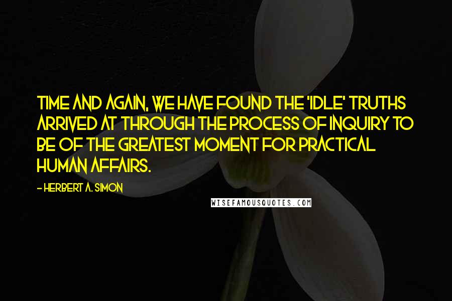 Herbert A. Simon Quotes: Time and again, we have found the 'idle' truths arrived at through the process of inquiry to be of the greatest moment for practical human affairs.