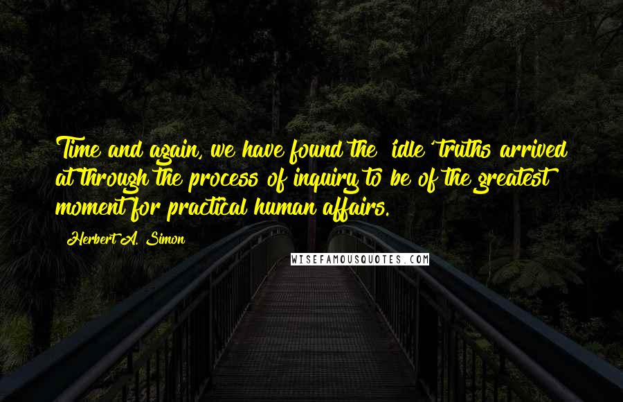 Herbert A. Simon Quotes: Time and again, we have found the 'idle' truths arrived at through the process of inquiry to be of the greatest moment for practical human affairs.