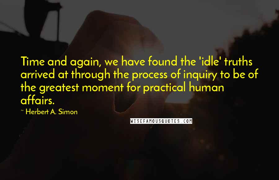 Herbert A. Simon Quotes: Time and again, we have found the 'idle' truths arrived at through the process of inquiry to be of the greatest moment for practical human affairs.