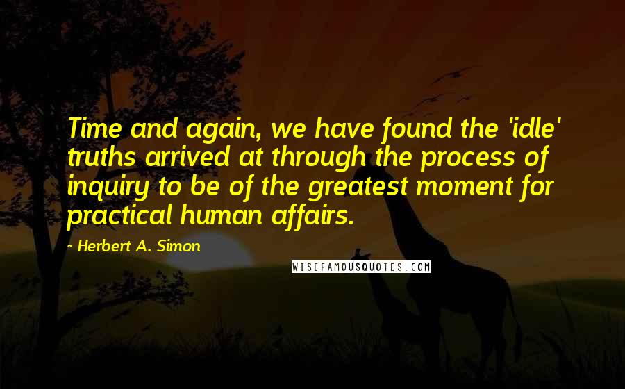 Herbert A. Simon Quotes: Time and again, we have found the 'idle' truths arrived at through the process of inquiry to be of the greatest moment for practical human affairs.