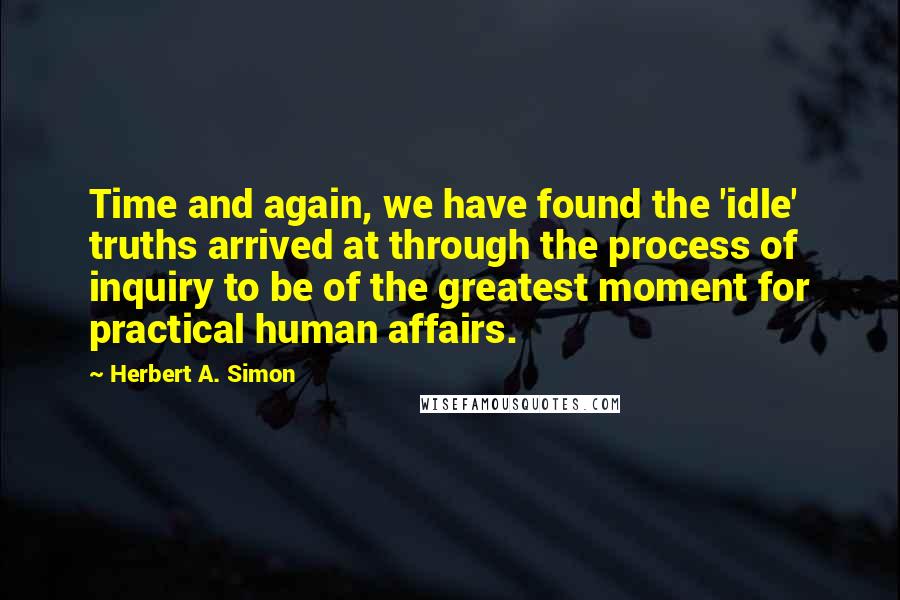 Herbert A. Simon Quotes: Time and again, we have found the 'idle' truths arrived at through the process of inquiry to be of the greatest moment for practical human affairs.