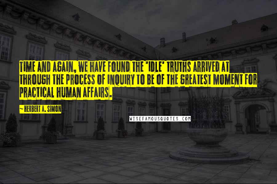 Herbert A. Simon Quotes: Time and again, we have found the 'idle' truths arrived at through the process of inquiry to be of the greatest moment for practical human affairs.