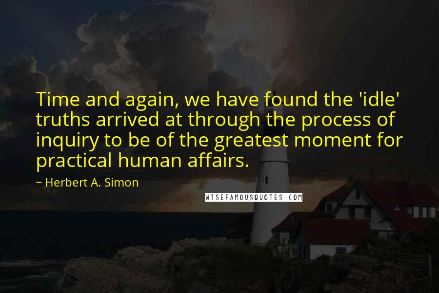 Herbert A. Simon Quotes: Time and again, we have found the 'idle' truths arrived at through the process of inquiry to be of the greatest moment for practical human affairs.