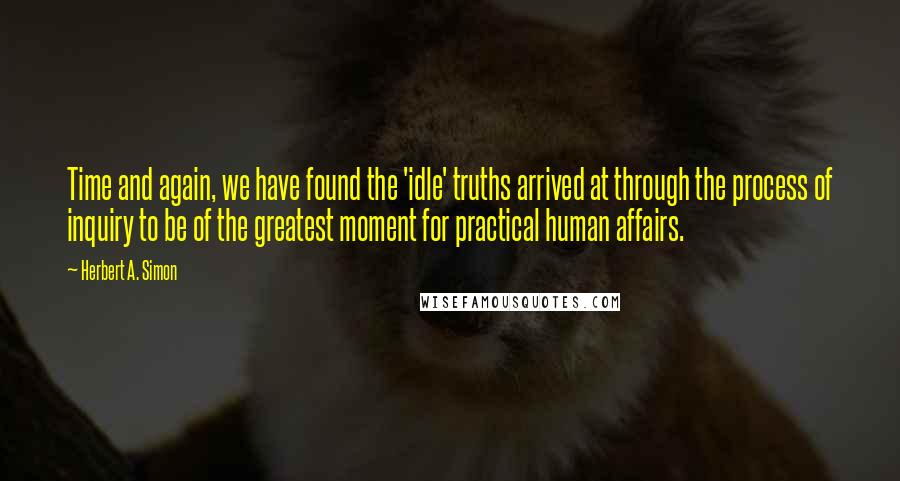 Herbert A. Simon Quotes: Time and again, we have found the 'idle' truths arrived at through the process of inquiry to be of the greatest moment for practical human affairs.