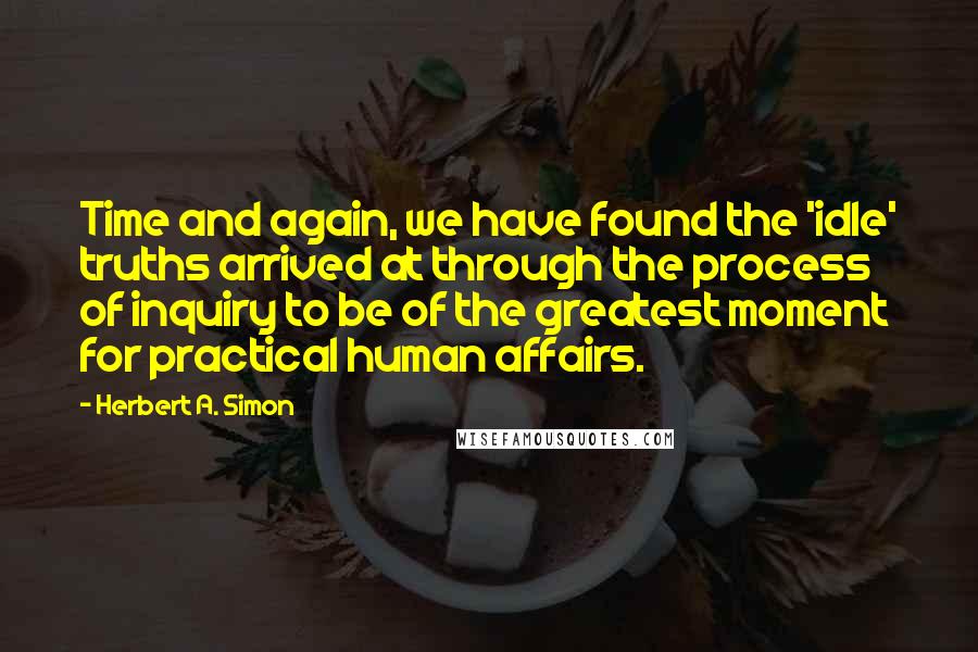 Herbert A. Simon Quotes: Time and again, we have found the 'idle' truths arrived at through the process of inquiry to be of the greatest moment for practical human affairs.