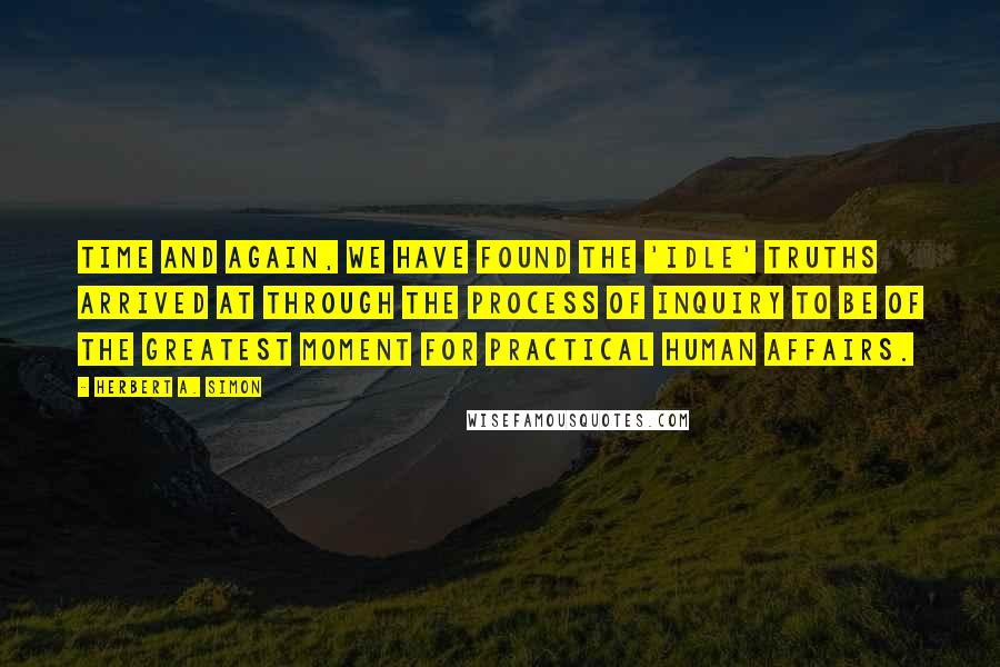 Herbert A. Simon Quotes: Time and again, we have found the 'idle' truths arrived at through the process of inquiry to be of the greatest moment for practical human affairs.