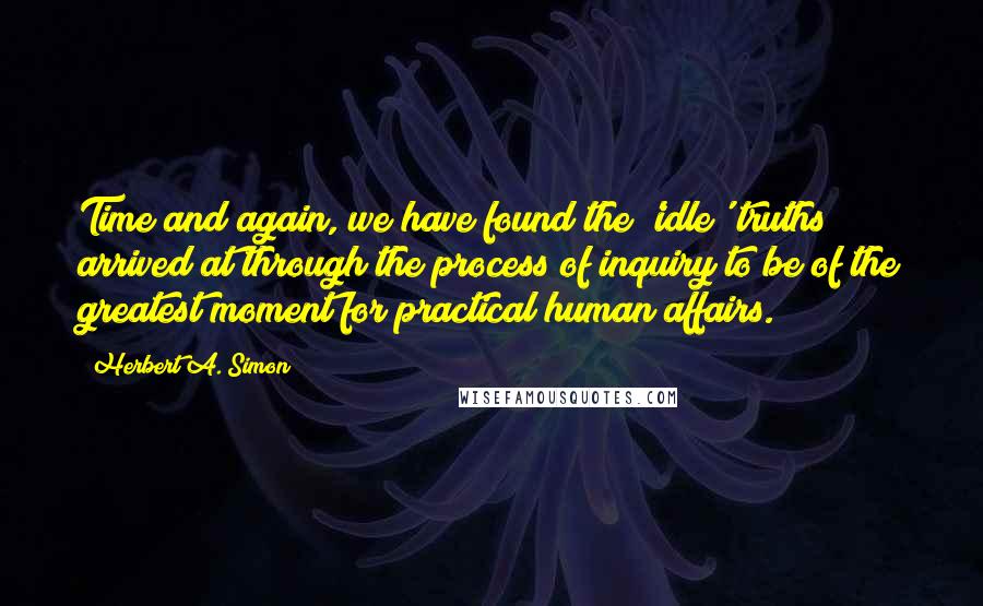 Herbert A. Simon Quotes: Time and again, we have found the 'idle' truths arrived at through the process of inquiry to be of the greatest moment for practical human affairs.