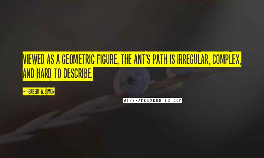 Herbert A. Simon Quotes: Viewed as a geometric figure, the ant's path is irregular, complex, and hard to describe.