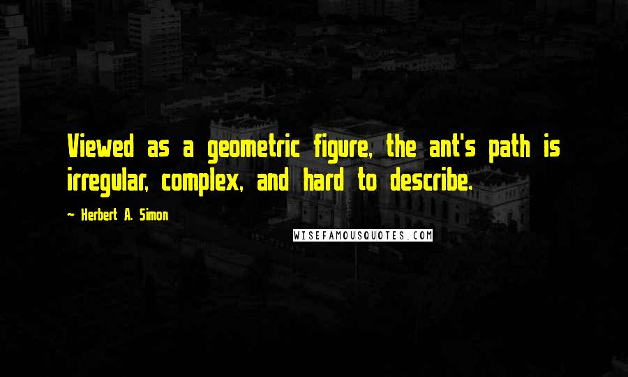 Herbert A. Simon Quotes: Viewed as a geometric figure, the ant's path is irregular, complex, and hard to describe.