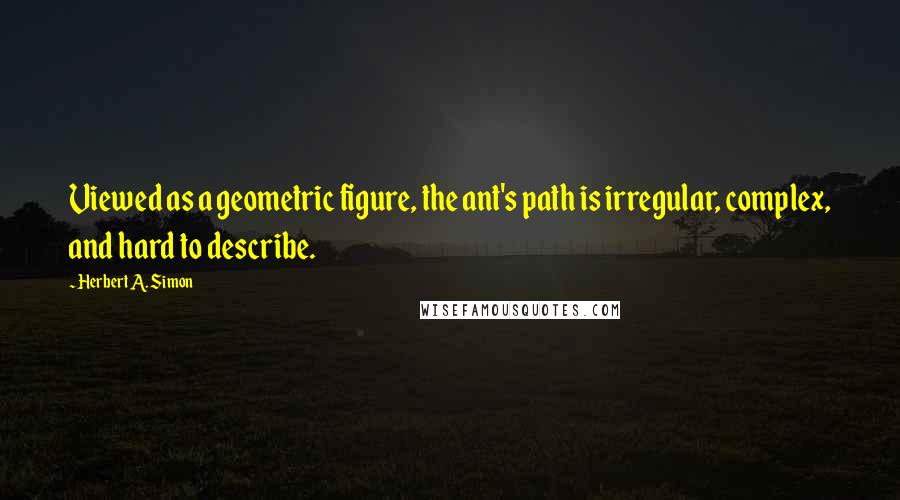 Herbert A. Simon Quotes: Viewed as a geometric figure, the ant's path is irregular, complex, and hard to describe.