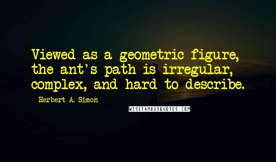 Herbert A. Simon Quotes: Viewed as a geometric figure, the ant's path is irregular, complex, and hard to describe.