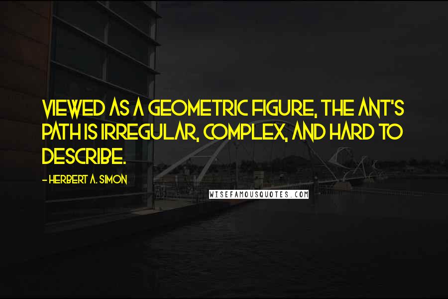 Herbert A. Simon Quotes: Viewed as a geometric figure, the ant's path is irregular, complex, and hard to describe.