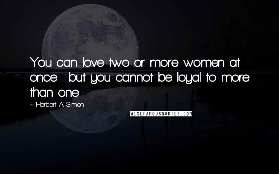 Herbert A. Simon Quotes: You can love two or more women at once ... but you cannot be loyal to more than one.