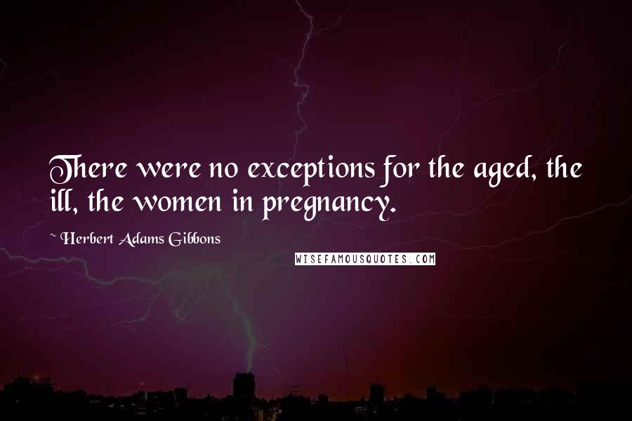 Herbert Adams Gibbons Quotes: There were no exceptions for the aged, the ill, the women in pregnancy.