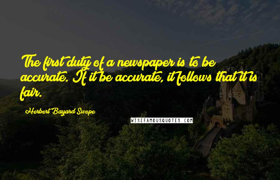 Herbert Bayard Swope Quotes: The first duty of a newspaper is to be accurate. If it be accurate, it follows that it is fair.
