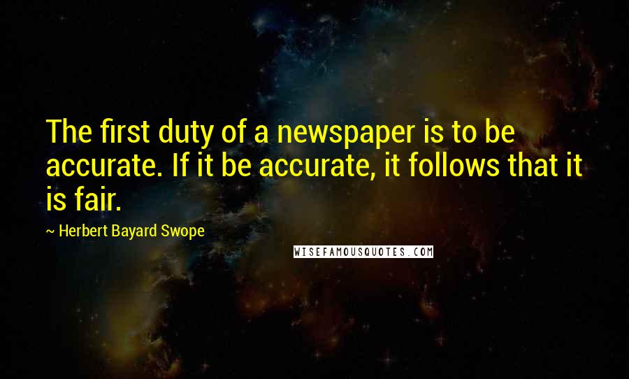 Herbert Bayard Swope Quotes: The first duty of a newspaper is to be accurate. If it be accurate, it follows that it is fair.