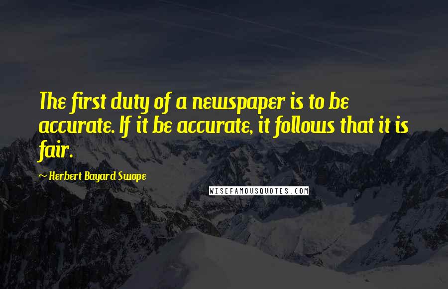 Herbert Bayard Swope Quotes: The first duty of a newspaper is to be accurate. If it be accurate, it follows that it is fair.