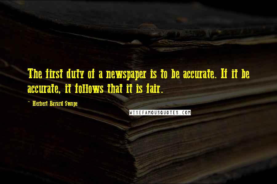 Herbert Bayard Swope Quotes: The first duty of a newspaper is to be accurate. If it be accurate, it follows that it is fair.