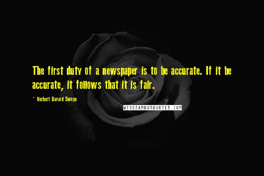 Herbert Bayard Swope Quotes: The first duty of a newspaper is to be accurate. If it be accurate, it follows that it is fair.