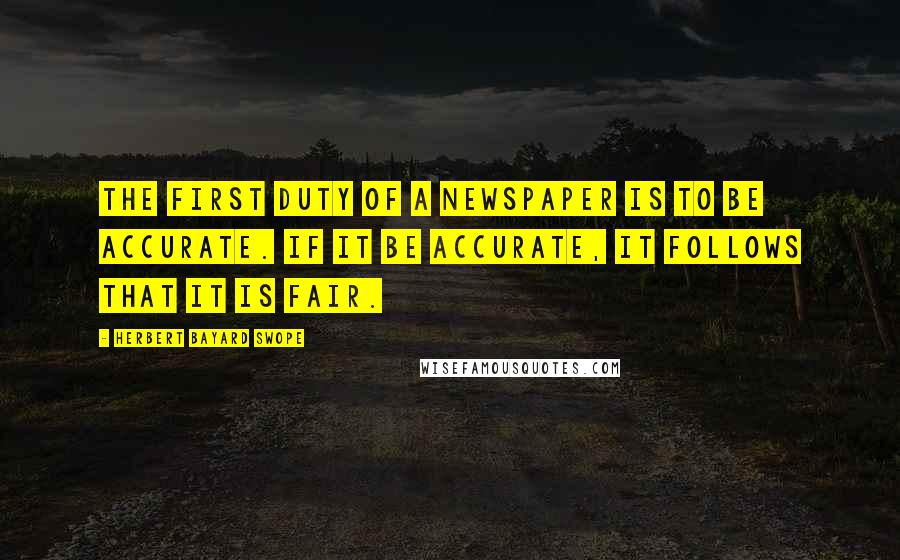 Herbert Bayard Swope Quotes: The first duty of a newspaper is to be accurate. If it be accurate, it follows that it is fair.