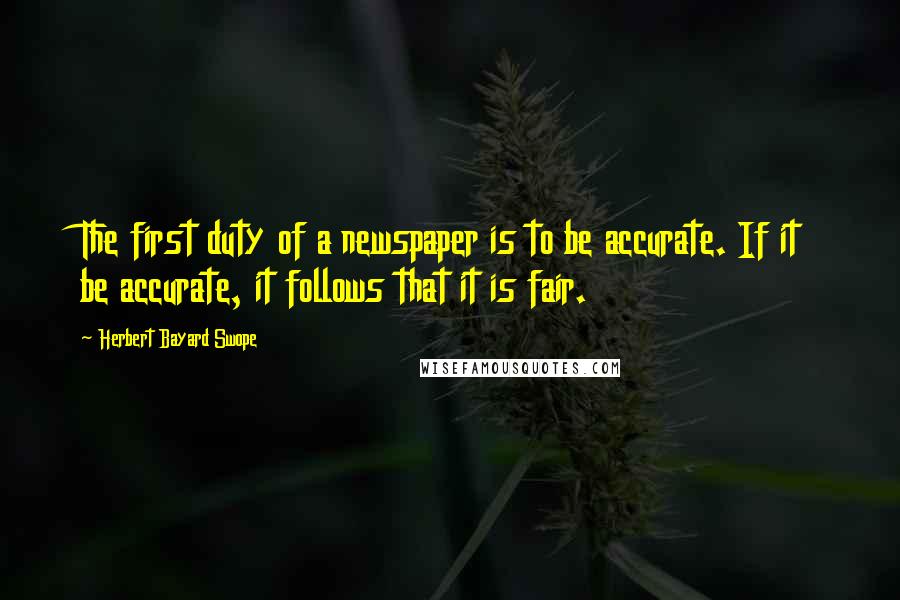 Herbert Bayard Swope Quotes: The first duty of a newspaper is to be accurate. If it be accurate, it follows that it is fair.