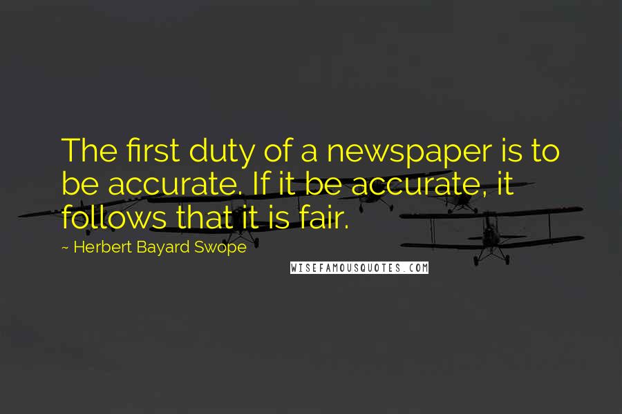 Herbert Bayard Swope Quotes: The first duty of a newspaper is to be accurate. If it be accurate, it follows that it is fair.