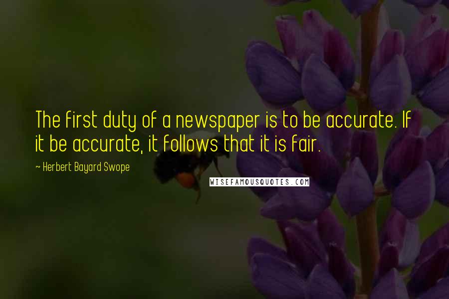 Herbert Bayard Swope Quotes: The first duty of a newspaper is to be accurate. If it be accurate, it follows that it is fair.