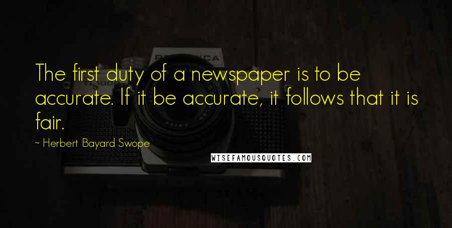 Herbert Bayard Swope Quotes: The first duty of a newspaper is to be accurate. If it be accurate, it follows that it is fair.