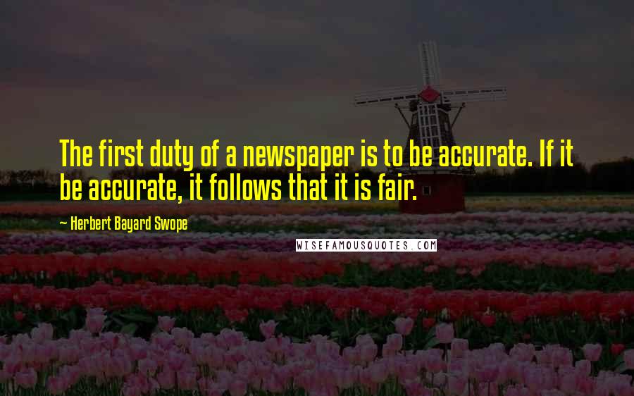 Herbert Bayard Swope Quotes: The first duty of a newspaper is to be accurate. If it be accurate, it follows that it is fair.