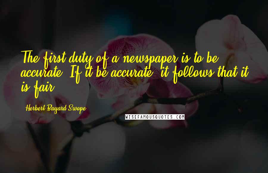 Herbert Bayard Swope Quotes: The first duty of a newspaper is to be accurate. If it be accurate, it follows that it is fair.