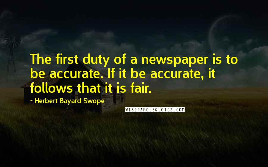 Herbert Bayard Swope Quotes: The first duty of a newspaper is to be accurate. If it be accurate, it follows that it is fair.