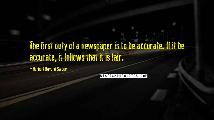 Herbert Bayard Swope Quotes: The first duty of a newspaper is to be accurate. If it be accurate, it follows that it is fair.