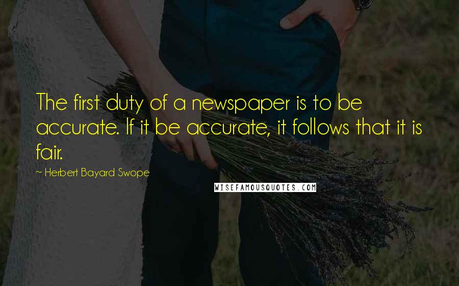 Herbert Bayard Swope Quotes: The first duty of a newspaper is to be accurate. If it be accurate, it follows that it is fair.