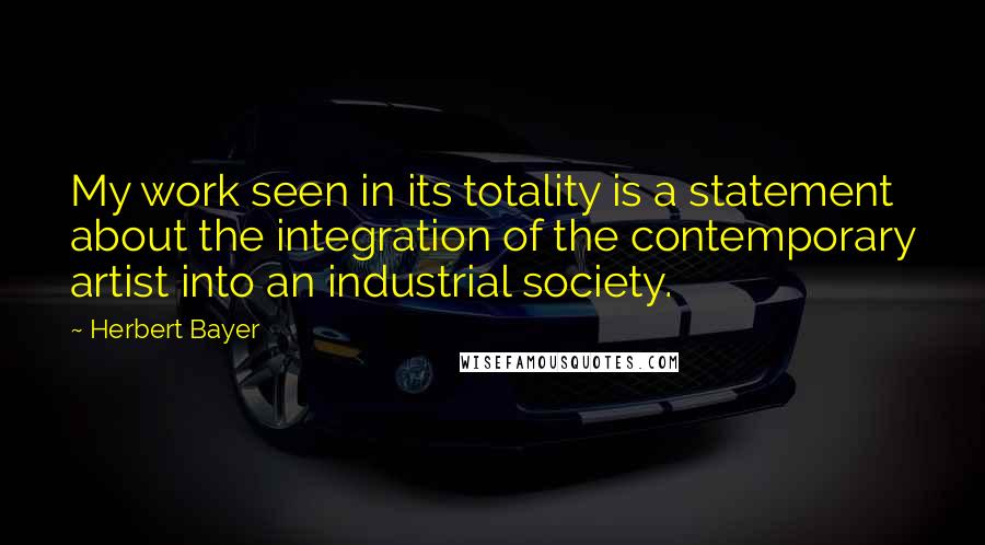 Herbert Bayer Quotes: My work seen in its totality is a statement about the integration of the contemporary artist into an industrial society.