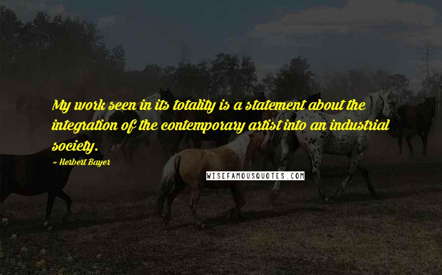 Herbert Bayer Quotes: My work seen in its totality is a statement about the integration of the contemporary artist into an industrial society.