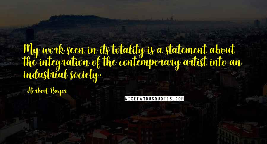 Herbert Bayer Quotes: My work seen in its totality is a statement about the integration of the contemporary artist into an industrial society.