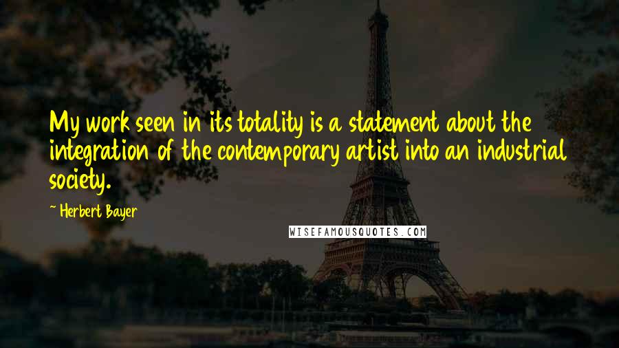 Herbert Bayer Quotes: My work seen in its totality is a statement about the integration of the contemporary artist into an industrial society.