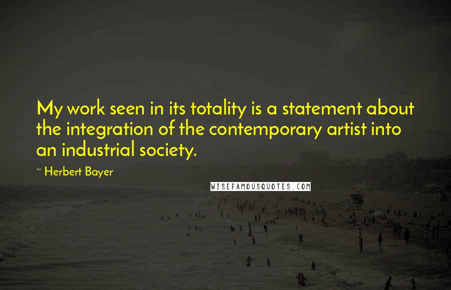 Herbert Bayer Quotes: My work seen in its totality is a statement about the integration of the contemporary artist into an industrial society.